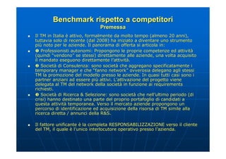 Benchmark rispetto a competitori
                                   Premessa
   Il TM in Italia è attivo, formalmente da molto tempo (almeno 20 anni),
    tuttavia solo di recente (dal 2008) ha iniziato a diventare uno strumento
    più noto per le aziende. Il panorama di offerta si articola in:
    più
    Professionisti autonomi: Propongono le proprie competenze ed attività
                                                                         attività
    (quindi “vendono” se stessi) direttamente alle aziende, una volta acquisito
               vendono”
    il mandato eseguono direttamente l’attività.
                                          l’attività
    Società di Consulenza: sono società che aggregano specificatamente i
       Società                        società
    temporary manager e che “fanno network” ovverosia delegano agli stessi
                                         network”
    TM la promozione del modello presso le aziende. In quasi tutti casi sono i
                                                                      casi
    partner anziani ad essere più attivi. L’attivazione del progetto viene
                                 più        L’
    delegata al TM del network della società in funzione ai requirements
                                        società
    richiesti.
    Società di Ricerca & Selezione: sono società che nell’ultimo periodo (di
       Società                                  società   nell’
    crisi) hanno destinato una parte del proprio portafoglio di candidati a
                                                                 candidati
    questa attività temporanea. Verso il mercato aziende propongono un
            attività
    percorso di identificazione ed acquisizione della risorsa di TM simile alla
    ricerca diretta / annunci della R&S.
                                     R&S.

   Il fattore unificante è la completa RESPONSABILIZZAZIONE verso il cliente
    del TM, il quale è l’unico interlocutore operativo presso l’azienda.
                                                              l’
 