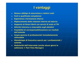 I vantaggi
   Nessun obbligo di assunzione e relativi costi
   Forti e qualificate competenze
   Esperienza e formazione interna
   Miglioramento delle relazioni interne ed esterne
   Supporto di Smart Work con servizi di aiuto al TM
   Attività intensiva e misurabile sugli obiettivi
    Attività
   Possibilità di corresponsabilizzazione sui risultati
    Possibilità
    dell’azienda
    dell’
   Ampia gamma di professionisti immediatamente
    utilizzabile
   Metodologia di Executive search per i professionisti /
    azienda
   Modularità dell’intervento (anche alcuni giorni la
    Modularità dell’
    settimana  Part Time Manager)
 