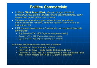 Politica Commerciale
   L’offerta TM di Smart Work, alla pari di ogni attività di
    consulenza deve essere valutata (anche economicamente) come
    progettuale quindi ad hoc per il cliente.
   Tuttavia, per esplicitare genericamente una “grandezza
    dell’investimento richiesto, abbiamo riportato alcuni valori ed
    indicazioni utili
   I TM possono appartenere a 3 categorie, con compensi/giornata
    differenziati
    • Top Executive TM: 1600 €/giorno (compenso medio)
    • Executive TM: 950 €/giorno (compenso medio)
    • Operative TM: 700 €/giorno (compenso medio)


La durata dell’intervento è anch’essa variabile:
    •   Intervento A: lunga durata circa 3 anni
                   A:
    •   Intervento B: breve – media durata da 8 mesi ad 2 anni
    •   Intervento C: Part Time TM – durata minima 6 mesi e massima 18/24
        mesi con un impegno del TM da 1 a 3 giorni la settimana
 