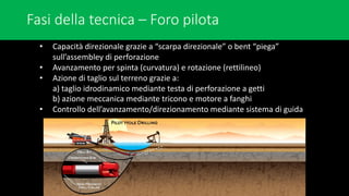 Fasi della tecnica – Foro pilota
• Capacità direzionale grazie a “scarpa direzionale” o bent “piega”
sull’assembley di perforazione
• Avanzamento per spinta (curvatura) e rotazione (rettilineo)
• Azione di taglio sul terreno grazie a:
a) taglio idrodinamico mediante testa di perforazione a getti
b) azione meccanica mediante tricono e motore a fanghi
• Controllo dell’avanzamento/direzionamento mediante sistema di guida
 