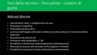 Fasi della tecnica – foro pilota – sistemi di
guida
Walk-over Wire-line
• Trasmettitore radio + collegamento via cavo
• Ricevitore in superficie
• Profondità massima 20 m
• La misura dell’angolo azimutale si ottiene via radio come per il normale sistema
walk-over
• Risoluzione del pitch 0,1%
• Precisione nella profondità +/- 5%
• Sensibilità a interferenze elettromagnetiche (attive/passive)
• Necessità di accesso alla verticale sul foro (guida in remoto)
• Possibilità di conoscere sempre inclinazione e orientamento
 