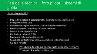 Fasi della tecnica – foro pilota – sistemi di
guida
Sistemi magnetici
• Dispositivo dotato di accelerometri, magnetometri e inclinometri
• Collegamento via cavo
• Conoscenza angolo azimutale tramite bussola elettronica
• Elaborazione dati mediante software dedicato
• Nessun limite di profondità
• Risoluzione del pitch 0,2%
• Precisione nella profondità +/- 5%
• Sensibilità a interferenze elettromagnetiche (attive/passive)
• Guida in remoto
Possibilità di sistema di contrasto delle interferenze:
Tru-track, Para-Track, Beacon
 