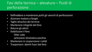 Fasi della tecnica – alesatura – fluidi di
perforazione
• Raffreddare e mantenere puliti gli utensili di perforazione
• Azionare motore a fanghi
• Taglio idraulico del terreno
• Mantenere integrità del foro
• Ridurre gli attriti
• Stabilizzare il foro
-filter cake
-pressione idrostatica positiva
• Mantenere in sospensione i solidi
• Trasportare i detriti fuori dal foro
 