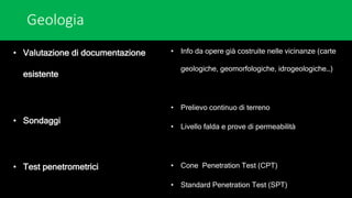 Geologia
• Valutazione di documentazione
esistente
• Sondaggi
• Test penetrometrici
• Info da opere già costruite nelle vicinanze (carte
geologiche, geomorfologiche, idrogeologiche…)
• Prelievo continuo di terreno
• Livello falda e prove di permeabilità
• Cone Penetration Test (CPT)
• Standard Penetration Test (SPT)
 