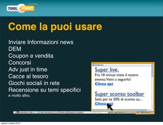 Come la puoi usare
        Inviare Informazioni news
        DEM
        Coupon e vendita
        Concorsi
        Adv just in time              Super live.
                                      Fra 10 minuti inizia il nostro
        Cacce al tesoro               evento. Vieni a seguirlo!
        Giochi sociali in rete        Clicca qui
        Recensione su temi speciﬁci
        e molto altro.                Super sconto toolbar
                                      Solo per te 50% di sconto su...
                                      Clicca qui




sabato 2 ottobre 2010
 