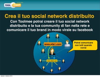 Crea il tuo social network distribuito
            Con Toolmee potrai creare il tuo social network
            distribuito e la tua community di fan nella rete e
          comunicare il tuo brand in modo virale su facebook


                                                  Potrai comunicare
                                www.site1.com      con tutti quando
                                                        vorrai




                                  www.site2.com




sabato 2 ottobre 2010
 