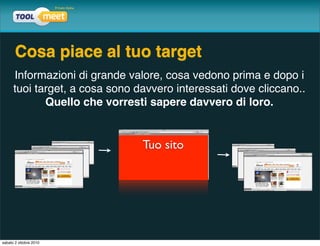 Cosa piace al tuo target
      Informazioni di grande valore, cosa vedono prima e dopo i
      tuoi target, a cosa sono davvero interessati dove cliccano..
             Quello che vorresti sapere davvero di loro.


                                Tuo sito




sabato 2 ottobre 2010
 