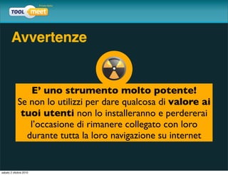 Avvertenze


               E’ uno strumento molto potente!
            Se non lo utilizzi per dare qualcosa di valore ai
             tuoi utenti non lo installeranno e perdererai
               l’occasione di rimanere collegato con loro
              durante tutta la loro navigazione su internet


sabato 2 ottobre 2010
 