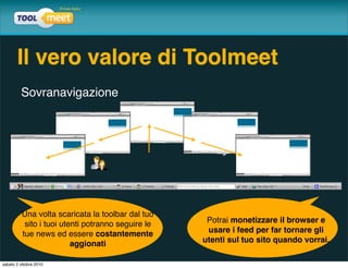 Il vero valore di Toolmeet
         Sovranavigazione




          Una volta scaricata la toolbar dal tuo
           sito i tuoi utenti potranno seguire le    Potrai monetizzare il browser e
          tue news ed essere costantemente           usare i feed per far tornare gli
                          aggionati                 utenti sul tuo sito quando vorrai.

sabato 2 ottobre 2010
 