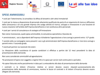 SPESE AMMISSIBILI
• costi per l’ottenimento, la convalida e la difesa di brevetti e altri attivi immateriali
• costi per la messa a disposizione di personale altamente qualificato da parte di un organismo di ricerca e diffusione
della conoscenza o di una grande impresa che svolga attività di ricerca, sviluppo e innovazione in una funzione di
nuova creazione nell’ambito dell’impresa beneficiaria e non sostituisca altro personale
• costi per i servizi di consulenza e di sostegno all’innovazione
Non viene riconosciuta, quale spesa ammissibile, la consulenza specialistica rilasciata da
• amministratori, soci e dipendenti dell’impresa richiedente l’agevolazione o loro coniugi e parenti entro il 2^ grado
• società nella cui compagine siano presenti i soci o gli amministratori dell’impresa beneficiaria o i loro loro coniugi e
parenti entro il secondo grado.
• eventuali partner sia nazionali che esteri.
La rilevazione della sussistenza di queste condizioni si effettua a partire dai 12 mesi precedenti la data di
presentazione della domanda.
Non sono considerate ammissibili ad agevolazione:
•le prestazioni d’opera non soggette a regime IVA e le spese per servizi reali continuativi o periodici.
•le spese fatturate anche parzialmente in data pari o antecedente alla data di presentazione della domanda
I contratti e le lettere d’incarico relative ai servizi devono essere stipulati successivamente alla
presentazione della domanda di ammissione, mentre le bozze di contratti e di lettere d’incarico devono essere
allegate alla domanda.
 