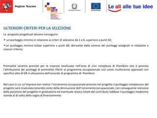 ULTERIORI CRITERI PER LA SELEZIONE
Le proposte progettuali devono conseguire:
 un punteggio minimo in relazione ai criteri di selezione da 1 a 4, superiore a punti 42;
un punteggio minimo totale superiore a punti 60, derivante dalla somma dei punteggi assegnati in relazione a
ciascun criterio;
Premialità saranno previste per le imprese localizzate nell’area di crisi complessa di Piombino ove è prevista
l’attribuzione dei punteggi di premialità riferiti al programma occupazionale così come risulteranno approvati con
specifico atto di GR in attuazione dell’accordo di programma di Piombino
Nel caso in cui un’impresa non realizzi l’incremento occupazionale previsto nel progetto il punteggio complessivo del
progetto sarà ricalcolato tenendo conto della diminuzione dell’incremento occupazionale, con conseguente revisione
della posizione del progetto in graduatoria ed eventuale revoca totale del contributo laddove il punteggio medesimo
scenda al di sotto della soglia di finanziamento
 
