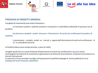 TIPOLOGIA DI PROGETTI AMMESSI
Il progetto di investimento può essere finalizzato a:
a) incentivare qualità e salubrità attraverso innovazione e sostenibilità ambientale di processo e/o di
prodotto;
b) valorizzare i prodotti cardati attraverso l'ottenimento di marchi e/o certificazioni di qualità e di
salubrità;
c) promuovere i prodotti cardati sui mercati a seguito dell'ottenimento di marchi e/o certificazioni di
cui al precedente punto b);
La finalità b) deve essere sempre prevista, a pena di nullità.
I progetti quindi devono essere finalizzati all’ottenimento di marchi e/o certificazioni e possono essere
accompagnati da interventi di innovazione organizzativa e da interventi di promozione, compresa la promozione sui
mercati internazionali
In sostanza la misura prevede il sostegno all’acquisizione di specifiche tipologie di servizi qualificati di cui al
Catalogo dei Servizi Avanzati e Qualificati
 