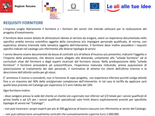 REQUISITI FORNITORE
L’impresa sceglie liberamente il fornitore o i fornitori dei servizi che intende utilizzare per la realizzazione del
progetto d’investimento.
Il fornitore deve essere dotato di attrezzature idonee al servizio da erogare, avere un esperienza documentata nello
specifico ambito tecnico scientifico oggetto della consulenza e/o impiegare personale qualificato, di norma, con
esperienza almeno triennale nella tematica oggetto dell’intervento. Il fornitore deve inoltre possedere i requisiti
specifici indicati nel catalogo con riferimento alle diverse tipologie di servizi
I servizi devono essere documentati da bozze di contratti e/o di lettere d'incarico e/o preventivi, indicanti l'oggetto e
l'importo della prestazione, che devono essere allegate alla domanda, unitamente alla "scheda fornitore" ed al
curriculum vitae del fornitore e degli esperti incaricati dal fornitore stesso. Nella predisposizione della "scheda
fornitore" il fornitore provvederà ad autocertificare, l'esperienza maturata indicando, previa acquisizione di
autorizzazione al trattamento dei dati personali, il nominativo di almeno tre clienti dell'ultimo triennio e la
descrizione dell'attività svolta per gli stessi.
E’ ammesso il ricorso a consulenti, non in funzione di capo progetto, con esperienza inferiore purché svolga attività
fino a un massimo del 30% delle ore/giornate complessive dell’intervento. In tal caso la tariffa da applicare sarà
quella base prevista nel Catalogo per esperienza 3-5 anni ridotta del 10%
Ogni fornitore inoltre:
- deve svolgere presso la sede del cliente un monte ore o giornate non inferiori ad 1/3 totale per i servizi qualificati di
primo livello e ad 1/5 per i servizi qualificati specializzati salvi limiti diversi esplicitamente previsti per specifiche
tipologie di servizi nel “Catalogo”.
- non può incaricare i propri esperti per più di 200 gg/annue di lavoro ciascuno con riferimento ai servizi del Catalogo
- non può sottoscrivere annualmente contratti che cumulativamente superino Euro 1.000.000.
 