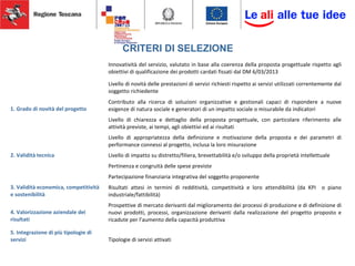 CRITERI DI SELEZIONE
1. Grado di novità del progetto
Innovatività del servizio, valutato in base alla coerenza della proposta progettuale rispetto agli
obiettivi di qualificazione dei prodotti cardati fissati dal DM 6/03/2013
Livello di novità delle prestazioni di servizi richiesti rispetto ai servizi utilizzati correntemente dal
soggetto richiedente
Contributo alla ricerca di soluzioni organizzative e gestionali capaci di rispondere a nuove
esigenze di natura sociale e generatori di un impatto sociale o misurabile da indicatori
2. Validità tecnica
Livello di chiarezza e dettaglio della proposta progettuale, con particolare riferimento alle
attività previste, ai tempi, agli obiettivi ed ai risultati
Livello di appropriatezza della definizione e motivazione della proposta e dei parametri di
performance connessi al progetto, inclusa la loro misurazione
Livello di impatto su distretto/filiera, brevettabilità e/o sviluppo della proprietà intellettuale
3. Validità economica, competitività
e sostenibilità
Pertinenza e congruità delle spese previste
Partecipazione finanziaria integrativa del soggetto proponente
Risultati attesi in termini di redditività, competitività e loro attendibilità (da KPI o piano
industriale/fattibilità)
4. Valorizzazione aziendale dei
risultati
Prospettive di mercato derivanti dal miglioramento dei processi di produzione e di definizione di
nuovi prodotti, processi, organizzazione derivanti dalla realizzazione del progetto proposto e
ricadute per l’aumento della capacità produttiva
5. Integrazione di più tipologie di
servizi Tipologie di servizi attivati
 