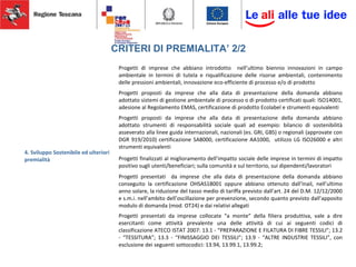 CRITERI DI PREMIALITA’ 2/2
4. Sviluppo Sostenibile ed ulteriori
premialità
Progetti di imprese che abbiano introdotto nell’ultimo biennio innovazioni in campo
ambientale in termini di tutela e riqualificazione delle risorse ambientali, contenimento
delle pressioni ambientali, innovazione eco-efficiente di processo e/o di prodotto
Progetti proposti da imprese che alla data di presentazione della domanda abbiano
adottato sistemi di gestione ambientale di processo o di prodotto certificati quali: ISO14001,
adesione al Regolamento EMAS, certificazione di prodotto Ecolabel e strumenti equivalenti
Progetti proposti da imprese che alla data di presentazione della domanda abbiano
adottato strumenti di responsabilità sociale quali ad esempio: bilancio di sostenibilità
asseverato alla linee guida internazionali, nazionali (es. GRI, GBS) o regionali (approvate con
DGR 919/2010) certificazione SA8000, certificazione AA1000, utilizzo LG ISO26000 e altri
strumenti equivalenti
Progetti finalizzati al miglioramento dell’impatto sociale delle imprese in termini di impatto
positivo sugli utenti/beneficiari; sulla comunità e sul territorio, sui dipendenti/lavoratori
Progetti presentati da imprese che alla data di presentazione della domanda abbiano
conseguito la certificazione OHSAS18001 oppure abbiano ottenuto dall’Inail, nell’ultimo
anno solare, la riduzione del tasso medio di tariffa previsto dall’art. 24 del D.M. 12/12/2000
e s.m.i. nell’ambito dell’oscillazione per prevenzione, secondo quanto previsto dall’apposito
modulo di domanda (mod. OT24) e dai relativi allegati
Progetti presentati da imprese collocate “a monte” della filiera produttiva, vale a dire
esercitanti come attività prevalente una delle attività di cui ai seguenti codici di
classificazione ATECO ISTAT 2007: 13.1 - “PREPARAZIONE E FILATURA DI FIBRE TESSILI”; 13.2
- “TESSITURA”; 13.3 - “FINISSAGGIO DEI TESSILI”; 13.9 - “ALTRE INDUSTRIE TESSILI”, con
esclusione dei seguenti sottocodici: 13.94, 13.99.1, 13.99.2;
 