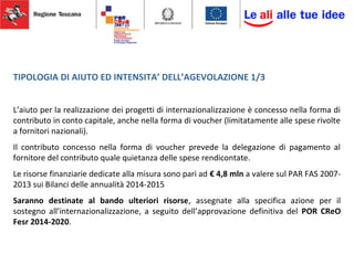 TIPOLOGIA DI AIUTO ED INTENSITA’ DELL’AGEVOLAZIONE 1/3
L’aiuto per la realizzazione dei progetti di internazionalizzazione è concesso nella forma di
contributo in conto capitale, anche nella forma di voucher (limitatamente alle spese rivolte
a fornitori nazionali).
Il contributo concesso nella forma di voucher prevede la delegazione di pagamento al
fornitore del contributo quale quietanza delle spese rendicontate.
Le risorse finanziarie dedicate alla misura sono pari ad € 4,8 mln a valere sul PAR FAS 2007-
2013 sui Bilanci delle annualità 2014-2015
Saranno destinate al bando ulteriori risorse, assegnate alla specifica azione per il
sostegno all’internazionalizzazione, a seguito dell’approvazione definitiva del POR CReO
Fesr 2014-2020.
 