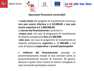 Operazioni finanziarie ammissibili
Il costo totale del progetto di investimento ammesso
non può essere inferiore a € 42.000,00 e non può
essere superiore a € 1.000.000,00.
La durata del finanziamento è prevista in:
-cinque anni, nel caso di programmi di investimento
di importo complessivo fino a € 300.000;
-otto anni, nel caso di programmi di investimento di
importo complessivo superiore a € 300.000 e nel
caso di imprese cooperative e prestiti partecipativi.
Il rimborso del finanziamento prevede un
preammortamento iniziale di due semestri (oltre al
preammortamento tecnico di massimo 30 giorni),
decorso il quale inizia il piano di rientro sviluppato in
rate semestrali posticipate costanti.
 
