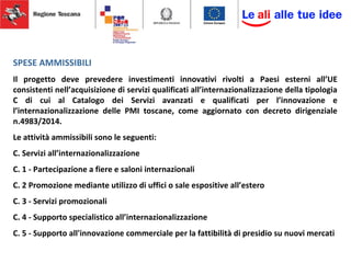 SPESE AMMISSIBILI
Il progetto deve prevedere investimenti innovativi rivolti a Paesi esterni all’UE
consistenti nell’acquisizione di servizi qualificati all’internazionalizzazione della tipologia
C di cui al Catalogo dei Servizi avanzati e qualificati per l’innovazione e
l’internazionalizzazione delle PMI toscane, come aggiornato con decreto dirigenziale
n.4983/2014.
Le attività ammissibili sono le seguenti:
C. Servizi all’internazionalizzazione
C. 1 - Partecipazione a fiere e saloni internazionali
C. 2 Promozione mediante utilizzo di uffici o sale espositive all’estero
C. 3 - Servizi promozionali
C. 4 - Supporto specialistico all’internazionalizzazione
C. 5 - Supporto all'innovazione commerciale per la fattibilità di presidio su nuovi mercati
 