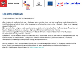 SOGGETTI OSPITANTI
Sono definite lavorazioni dell’artigianato artistico:
a) le creazioni, le produzioni e le opere di elevato valore estetico, siano esse ispirate a forme, modelli, decori, stili e
tecniche tradizionali o della storia dell’arte oppure siano frutto di percorsi creativi individuali e di personali linguaggi
espressivi ed artistici;
b) le lavorazioni che vengono svolte prevalentemente con tecniche manuali, ad alto livello tecnico professionale, con
l’ausilio di apparecchiature, ad esclusione di processi di lavorazione interamente in serie;
sono ammesse singole fasi meccanizzate o automatizzate di lavorazione secondo tecniche innovative e con
strumentazioni tecnologicamente avanzate.
c) Rientrano nel settore delle lavorazioni artistiche anche le attività di restauro consistenti in interventi finalizzati alla
conservazione, al consolidamento e al ripristino di beni di interesse artistico, od appartenenti al patrimonio
architettonico, archeologico, etnografico, bibliografico ed archivistico.
I settori delle lavorazioni artistiche e tradizionali e le rispettive attività sono identificati attraverso corrispondenza
con la classificazione europea delle attività economiche NACE rev.2 (pubblicata sul Journal Officiel del 20
dicembre 2006) e sono di seguito elencati (elenco lavori aatt.xls)
 