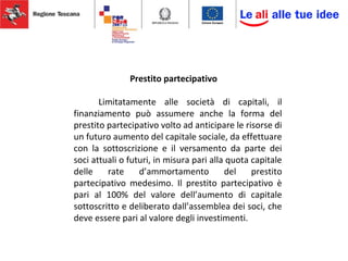 Prestito partecipativo
Limitatamente alle società di capitali, il
finanziamento può assumere anche la forma del
prestito partecipativo volto ad anticipare le risorse di
un futuro aumento del capitale sociale, da effettuare
con la sottoscrizione e il versamento da parte dei
soci attuali o futuri, in misura pari alla quota capitale
delle rate d’ammortamento del prestito
partecipativo medesimo. Il prestito partecipativo è
pari al 100% del valore dell’aumento di capitale
sottoscritto e deliberato dall’assemblea dei soci, che
deve essere pari al valore degli investimenti.
 