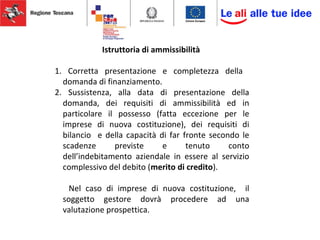 Istruttoria di ammissibilità
1. Corretta presentazione e completezza della
domanda di finanziamento.
2. Sussistenza, alla data di presentazione della
domanda, dei requisiti di ammissibilità ed in
particolare il possesso (fatta eccezione per le
imprese di nuova costituzione), dei requisiti di
bilancio e della capacità di far fronte secondo le
scadenze previste e tenuto conto
dell’indebitamento aziendale in essere al servizio
complessivo del debito (merito di credito).
Nel caso di imprese di nuova costituzione, il
soggetto gestore dovrà procedere ad una
valutazione prospettica.
 