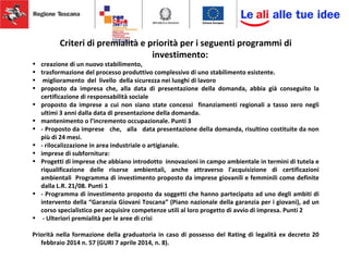 Criteri di premialità e priorità per i seguenti programmi di
investimento:
• creazione di un nuovo stabilimento,
• trasformazione del processo produttivo complessivo di uno stabilimento esistente.
• miglioramento del livello della sicurezza nei luoghi di lavoro
• proposto da impresa che, alla data di presentazione della domanda, abbia già conseguito la
certificazione di responsabilità sociale
• proposto da imprese a cui non siano state concessi finanziamenti regionali a tasso zero negli
ultimi 3 anni dalla data di presentazione della domanda.
• mantenimento o l’incremento occupazionale. Punti 3
• - Proposto da imprese che, alla data presentazione della domanda, risultino costituite da non
più di 24 mesi.
• - rilocalizzazione in area industriale o artigianale.
• imprese di subfornitura:
• Progetti di imprese che abbiano introdotto innovazioni in campo ambientale in termini di tutela e
riqualificazione delle risorse ambientali, anche attraverso l'acquisizione di certificazioni
ambientali Programma di investimento proposto da imprese giovanili e femminili come definite
dalla L.R. 21/08. Punti 1
• - Programma di investimento proposto da soggetti che hanno partecipato ad uno degli ambiti di
intervento della “Garanzia Giovani Toscana” (Piano nazionale della garanzia per i giovani), ad un
corso specialistico per acquisire competenze utili al loro progetto di avvio di impresa. Punti 2
• - Ulteriori premialità per le aree di crisi
Priorità nella formazione della graduatoria in caso di possesso del Rating di legalità ex decreto 20
febbraio 2014 n. 57 (GURI 7 aprile 2014, n. 8).
 