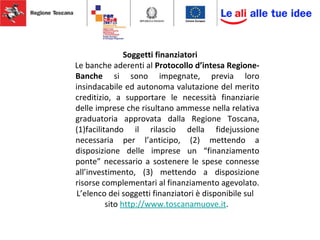 Soggetti finanziatori
Le banche aderenti al Protocollo d’intesa Regione-
Banche si sono impegnate, previa loro
insindacabile ed autonoma valutazione del merito
creditizio, a supportare le necessità finanziarie
delle imprese che risultano ammesse nella relativa
graduatoria approvata dalla Regione Toscana,
(1)facilitando il rilascio della fidejussione
necessaria per l’anticipo, (2) mettendo a
disposizione delle imprese un “finanziamento
ponte” necessario a sostenere le spese connesse
all’investimento, (3) mettendo a disposizione
risorse complementari al finanziamento agevolato.
L’elenco dei soggetti finanziatori è disponibile sul
sito http://www.toscanamuove.it.
 