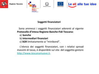 Soggetti finanziatori
Sono ammessi i soggetti finanziatori aderenti al vigente
Protocollo d’intesa Regione-Banche-Fidi Toscana:
a) banche
b) intermediari finanziari
c) SGR limitatamente ai “minibond”.
L’elenco dei soggetti finanziatori, con i relativi spread
massimi di tasso, è disponibile sul sito del soggetto gestore
http://www.toscanamuove.it.
 