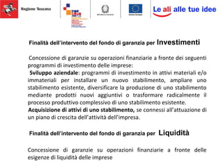 Finalità dell’intervento del fondo di garanzia per Investimenti
Concessione di garanzie su operazioni finanziarie a fronte dei seguenti
programmi di investimento delle imprese:
Sviluppo aziendale: programmi di investimento in attivi materiali e/o
immateriali per installare un nuovo stabilimento, ampliare uno
stabilimento esistente, diversificare la produzione di uno stabilimento
mediante prodotti nuovi aggiuntivi o trasformare radicalmente il
processo produttivo complessivo di uno stabilimento esistente.
Acquisizione di attivi di uno stabilimento, se connessi all’attuazione di
un piano di crescita dell’attività dell’impresa.
Finalità dell’intervento del fondo di garanzia per Liquidità
Concessione di garanzie su operazioni finanziarie a fronte delle
esigenze di liquidità delle imprese
 