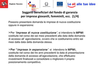 Soggetti beneficiari del fondo di garanzia
per imprese giovanili, femminili, ecc. (1/4)
Possono presentare domanda le imprese di nuova costituzione
oppure in espansione:
Per “imprese di nuova costituzione”, si intendono le MPMI
costituite nel corso dei sei mesi precedenti alla data della domanda
di accesso all’ agevolazione, ovvero che si costituiranno entro sei
mesi dalla data della domanda stessa.
Per “imprese in espansione” si intendono le MPMI,
costituite nel corso dei tre anni precedenti la data di presentazione
della domanda di accesso all’agevolazione, che effettuano
investimenti finalizzati a consolidare o migliorare il proprio
posizionamento competitivo.
 
