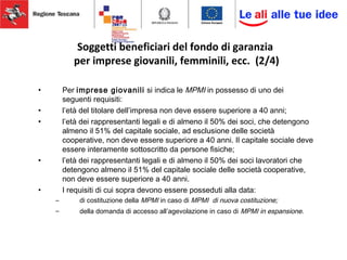 Soggetti beneficiari del fondo di garanzia
per imprese giovanili, femminili, ecc. (2/4)
• Per imprese giovanili si indica le MPMI in possesso di uno dei
seguenti requisiti:
• l’età del titolare dell’impresa non deve essere superiore a 40 anni;
• l’età dei rappresentanti legali e di almeno il 50% dei soci, che detengono
almeno il 51% del capitale sociale, ad esclusione delle società
cooperative, non deve essere superiore a 40 anni. Il capitale sociale deve
essere interamente sottoscritto da persone fisiche;
• l’età dei rappresentanti legali e di almeno il 50% dei soci lavoratori che
detengono almeno il 51% del capitale sociale delle società cooperative,
non deve essere superiore a 40 anni.
• I requisiti di cui sopra devono essere posseduti alla data:
– di costituzione della MPMI in caso di MPMI di nuova costituzione;
– della domanda di accesso all’agevolazione in caso di MPMI in espansione.
 