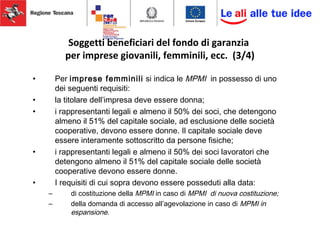 Soggetti beneficiari del fondo di garanzia
per imprese giovanili, femminili, ecc. (3/4)
• Per imprese femminili si indica le MPMI in possesso di uno
dei seguenti requisiti:
• la titolare dell’impresa deve essere donna;
• i rappresentanti legali e almeno il 50% dei soci, che detengono
almeno il 51% del capitale sociale, ad esclusione delle società
cooperative, devono essere donne. Il capitale sociale deve
essere interamente sottoscritto da persone fisiche;
• i rappresentanti legali e almeno il 50% dei soci lavoratori che
detengono almeno il 51% del capitale sociale delle società
cooperative devono essere donne.
• I requisiti di cui sopra devono essere posseduti alla data:
– di costituzione della MPMI in caso di MPMI di nuova costituzione;
– della domanda di accesso all’agevolazione in caso di MPMI in
espansione.
 