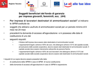 • Per imprese di lavoratori destinatari di ammortizzatori sociali”,si indicano
le MPMI costituite da
• soggetti che abbiano usufruito di ammortizzatori sociali per un periodo minimo di 6
mesi nei 24 mesi
• precedenti la domanda di accesso all’agevolazione e in possesso alla data di
costituzione di uno dei
• seguenti requisiti:
• il titolare dell’impresa deve essere stato destinatario di ammortizzatori sociali;
• i rappresentanti legali e almeno il 50% dei soci, che detengono almeno il 51% del capitale sociale,
ad esclusione delle società cooperative, devono essere stati destinatari di ammortizzatori sociali. Il
capitale sociale deve essere interamente sottoscritto da persone fisiche;
• i rappresentanti legali e almeno il 50% dei soci lavoratori che detengono almeno il 51% del
capitale sociale delle società cooperative devono essere stati destinatari di ammortizzatori sociali.
I requisiti di cui sopra devono essere posseduti alla data:
• di costituzione della MPMI in caso di MPMI di nuova costituzione;
• della domanda di accesso all’agevolazione in caso di MPMI in espansione.
Soggetti beneficiari del fondo di garanzia
per imprese giovanili, femminili, ecc. (4/4)
 