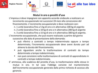 Mutui in oro o prestiti d’uso
L’impresa si deve impegnare con apposito accordo sindacale a realizzare un
incremento occupazionale nei successivi 24 mesi alla concessione del
finanziamento. L’incremento occupazionale si deve realizzare con:
n. 1 unità lavorativa fino a 5 kg di oro o in alternativa 100 kg di argento
n. 2 unità lavorativa fino a 10 kg di oro o in alternativa 200 kg di argento
n. 3 unità lavorativa fino a 15 kg di oro o in alternativa 300 kg di argento.
L’incremento occupazionale, che può essere realizzato a partire dal giorno
successivo alla data di presentazione della domanda:
• può riferirsi a contratti a tempo indeterminato oppure a tempo
determinato; l’incremento occupazionale deve avere durata pari ad
almeno la durata del finanziamento;
• può riguardare anche la trasformazione di contratti da tempo
determinato a tempo indeterminato;
• non può consistere nella trasformazione di contratti di apprendistato in
contratti a tempo indeterminato.
E’ ammessa, alla scadenza del prestito d’uso, la trasformazione dello stesso in
mutuo in oro. In tal caso l’obbligo consiste nel mantenimento
dell’incremento occupazionale generato dalla prima richiesta di accesso alla
garanzia.
 