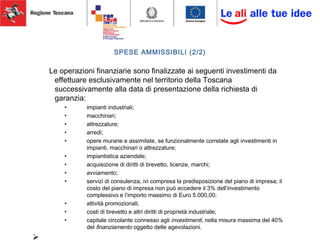 SPESE AMMISSIBILI (2/2)
Le operazioni finanziarie sono finalizzate ai seguenti investimenti da
effettuare esclusivamente nel territorio della Toscana
successivamente alla data di presentazione della richiesta di
garanzia:
• impianti industriali;
• macchinari;
• attrezzature;
• arredi;
• opere murarie e assimilate, se funzionalmente correlate agli investimenti in
impianti, macchinari o attrezzature;
• impiantistica aziendale;
• acquisizione di diritti di brevetto, licenze, marchi;
• avviamento;
• servizi di consulenza, ivi compresa la predisposizione del piano di impresa; il
costo del piano di impresa non può eccedere il 3% dell’investimento
complessivo e l’importo massimo di Euro 5.000,00;
• attività promozionali;
• costi di brevetto e altri diritti di proprietà industriale;
• capitale circolante connesso agli investimenti, nella misura massima del 40%
del finanziamento oggetto delle agevolazioni.

 