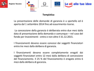 Tempistica
La presentazione delle domande di garanzia è a sportello ed è
aperta dal 1 settembre 2014 fino ad esaurimento risorse.
La concessione della garanzia è deliberata entro due mesi dalla
data di presentazione della domanda e comunque – nel caso del
fondo per Investimenti - entro e non oltre il 31.12.2015.
I finanziamenti devono essere concessi dai soggetti finanziatori
entro tre mesi dalla delibera di garanzia.
I finanziamenti devono essere completamente erogati dai
soggetti finanziatori entro 12 mesi dalla delibera di concessione
del finanziamento. Il 25 % del finanziamento è erogato entro 6
mesi dalla delibera di garanzia.
 