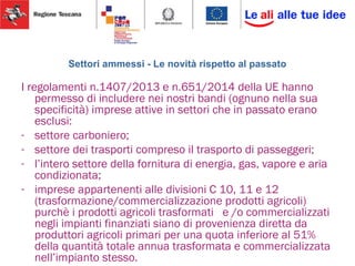 Settori ammessi - Le novità rispetto al passato
I regolamenti n.1407/2013 e n.651/2014 della UE hanno
permesso di includere nei nostri bandi (ognuno nella sua
specificità) imprese attive in settori che in passato erano
esclusi:
- settore carboniero;
- settore dei trasporti compreso il trasporto di passeggeri;
- l’intero settore della fornitura di energia, gas, vapore e aria
condizionata;
- imprese appartenenti alle divisioni C 10, 11 e 12
(trasformazione/commercializzazione prodotti agricoli)
purchè i prodotti agricoli trasformati e /o commercializzati
negli impianti finanziati siano di provenienza diretta da
produttori agricoli primari per una quota inferiore al 51%
della quantità totale annua trasformata e commercializzata
nell’impianto stesso.
 