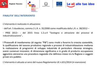 FINALITA’ DELL’INTERVENTO
L’intervento è realizzato in attuazione:
- dell’art. 5 duodecies, comma 2 L.R. n. 35/2000 come modificata dalla L.R. n. 38/2012 –
- PRSE 2012– - del 2015 linea 1.2.a.4 “Sostegno e attrazione dei processi di
industrializzazione”.
I Protocolli di insediamento (di seguito “PdI”) sono rivolti a favorire la crescita sostenibile,
la qualificazione del tessuto produttivo regionale e processi di industrializzazione mediante
la realizzazione di programmi di sviluppo industriale di particolare rilevanza strategica,
aventi contenuti innovativi, di dimensione significativa e in grado di produrre occupazione
aggiuntiva attraverso una procedura negoziale che definisca intese tra la Regione e soggetti
privati e/o pubblici.
L’intervento è attuato ai sensi del nuovo Regolamento UE n.651/2014 (in esenzione)
 