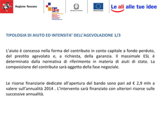 TIPOLOGIA DI AIUTO ED INTENSITA’ DELL’AGEVOLAZIONE 1/3
L’aiuto è concesso nella forma del contributo in conto capitale a fondo perduto,
del prestito agevolato e, a richiesta, della garanzia. Il massimale ESL è
determinato dalla normativa di riferimento in materia di aiuti di stato. La
composizione del contributo sarà oggetto della fase negoziale.
Le risorse finanziarie dedicate all’apertura del bando sono pari ad € 2,9 mln a
valere sull’annualità 2014 . L’intervento sarà finanziato con ulteriori risorse sulle
successive annualità.
 