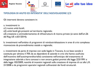 TIPOLOGIA DI AIUTO ED INTENSITA’ DELL’AGEVOLAZIONE 2/3
Gli interventi devono consistere in:
a. investimenti in
a1) nuove unità locali;
a2) unità locali già presenti sul territorio regionale;
a3) creazione o ammodernamento di infrastrutture di ricerca private (ai sensi dell'art.26
del Reg UE n.651/2014);
b. investimenti nell'ambito di programmi di reindustrializzazione in aree di crisi complessa
riconosciute da provvedimento statale o regionale;
c. investimenti da parte di imprese con sede legale in Toscana, la cui base sociale è
costituita per almeno il 70% da ex dipendenti di aziende in crisi che hanno usufruito
dell’incentivo dell’autoimprenditorialità consistente nell’anticipo del trattamento di
integrazione salariale a loro concessi e non ancora goduti previsti alla legge 223/1991 e
dalla legge 102/2009, nonché di incentivi regionali sulla creazione di imprese di cui alla L.R.
21/2008 o da programmi operativi regionali cofinanziati dai fondi strutturali.
 