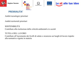 PREMIALITA’
Ambiti tecnologici prioritari
Ambiti territoriali prioritari
SOSTENIBILITÀ
Contributo alla risoluzione delle criticità ambientali e/o sociali
TUTELA DEL LAVORO
Contributo all’incremento dei livelli di salute e sicurezza sui luoghi di lavoro rispetto
alla normativa vigente in materia
 