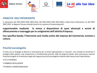 FINALITA’ DELL’INTERVENTO
In attuazione del POR CREO FESR 2007-2013, del POR CREO FESR 2014-2020 e della linea d’intervento 1.b del PRSE
2007-2015 la Regione Toscana intende favorire la creazione d’imprese giovanili
supportandole mediante la messa a disposizione di spazi attrezzati e servizi di
affiancamento e tutoraggio per lo svolgimento dell’attività d’impresa.
Con specifico bando, l’intervento sarà rivolto anche alle imprese del Commercio, turismo e
cultura.
Priorità tecnologiche
In linea con la strategia di Ricerca e Innovazione per la Smart Specialisation in Toscana”, che richiede di incentrare il
sostegno della politica e gli investimenti su fondamentali priorità, sfide ed esigenze basate sulla conoscenza, saranno
finanziati progetti di innovazione legati alle seguenti priorità tecnologiche indicate dalla stessa Smart Specialistion:
ICT e FOTONICA
FABBRICA INTELLIGENTE
CHIMICA e NANOTECNOLOGIA
 