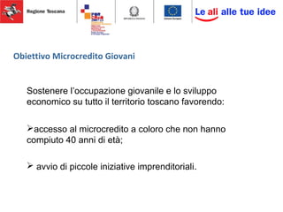 Obiettivo Microcredito Giovani
Sostenere l’occupazione giovanile e lo sviluppo
economico su tutto il territorio toscano favorendo:
accesso al microcredito a coloro che non hanno
compiuto 40 anni di età;
 avvio di piccole iniziative imprenditoriali.
 
