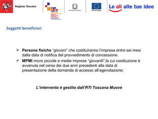 Soggetti beneficiari
 Persone fisiche “giovani” che costituiranno l’impresa entro sei mesi
dalla data di notifica del provvedimento di concessione.
 MPMI micro piccole e medie imprese “giovanili”,la cui costituzione è
avvenuta nel corso dei due anni precedenti alla data di
presentazione della domanda di accesso all’agevolazione;
L’intervento è gestito dall’RTI Toscana Muove
 