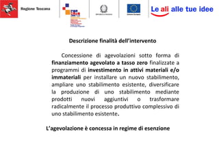 Descrizione finalità dell’intervento
Concessione di agevolazioni sotto forma di
finanziamento agevolato a tasso zero finalizzate a
programmi di investimento in attivi materiali e/o
immateriali per installare un nuovo stabilimento,
ampliare uno stabilimento esistente, diversificare
la produzione di uno stabilimento mediante
prodotti nuovi aggiuntivi o trasformare
radicalmente il processo produttivo complessivo di
uno stabilimento esistente.
L’agevolazione è concessa in regime di esenzione
 