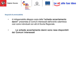 Requisiti di ammissibilità
• è indispensabile allegare copia della “scheda accertamento
danni” presentata ai Comuni interessati dall’evento calamitoso
così come individuati con atti di Giunta Regionale.
• Le schede accertamento danni sono rese disponibili
dai Comuni interessati
 
