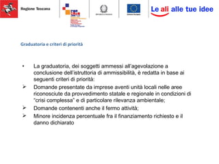 Graduatoria e criteri di priorità
• La graduatoria, dei soggetti ammessi all’agevolazione a
conclusione dell’istruttoria di ammissibilità, è redatta in base ai
seguenti criteri di priorità:
 Domande presentate da imprese aventi unità locali nelle aree
riconosciute da provvedimento statale e regionale in condizioni di
“crisi complessa” e di particolare rilevanza ambientale;
 Domande contenenti anche il fermo attività;
 Minore incidenza percentuale fra il finanziamento richiesto e il
danno dichiarato
 