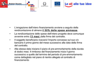 Erogazione finanziamento
• L’erogazione dell’intero finanziamento avviene a seguito della
rendicontazione di almeno il 50% delle spese ammesse.
• La rendicontazione delle spese dell’intero progetto deve comunque
avvenire entro 13 mesi dalla firma del contratto.
• Il soggetto beneficiario riceverà l’importo concesso sul suo c/c
bancario il primo giorno del mese successivo alla data della firma
del contratto.
• Alla stessa data iniziano il piano di pre-ammortamento della durata
di dodici mesi. Il rimborso del finanziamento inizia il giorno
successivo a quello del termine del periodo di pre-ammortamento
come dettagliato nel piano di rientro allegato al contratto di
finanziamento
 