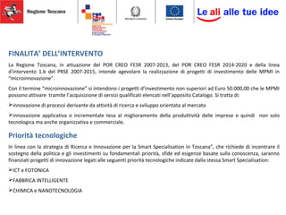 FINALITA’ DELL’INTERVENTO
La Regione Toscana, in attuazione del POR CREO FESR 2007-2013, del POR CREO FESR 2014-2020 e della linea
d’intervento 1.b del PRSE 2007-2015, intende agevolare la realizzazione di progetti di investimento delle MPMI in
“microinnovazione”.
Con il termine “microinnovazione” si intendono i progetti d’investimento non superiori ad Euro 50.000,00 che le MPMI
possono attivare tramite l’acquisizione di servizi qualificati elencati nell’apposito Catalogo. Si tratta di:
innovazione di processi derivante da attività di ricerca e sviluppo orientata al mercato
innovazione applicativa o incrementale tesa al miglioramento della produttività delle imprese e quindi non solo
tecnologica ma anche organizzativa e commerciale.
Priorità tecnologiche
In linea con la strategia di Ricerca e Innovazione per la Smart Specialisation in Toscana”, che richiede di incentrare il
sostegno della politica e gli investimenti su fondamentali priorità, sfide ed esigenze basate sulla conoscenza, saranno
finanziati progetti di innovazione legati alle seguenti priorità tecnologiche indicate dalla stessa Smart Specialisation:
ICT e FOTONICA
FABBRICA INTELLIGENTE
CHIMICA e NANOTECNOLOGIA
 