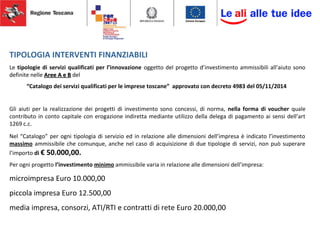 TIPOLOGIA INTERVENTI FINANZIABILI
Le tipologie di servizi qualificati per l’innovazione oggetto del progetto d’investimento ammissibili all’aiuto sono
definite nelle Aree A e BAree A e B del
“Catalogo dei servizi qualificati per le imprese toscane” approvato con decreto 4983 del 05/11/2014
Gli aiuti per la realizzazione dei progetti di investimento sono concessi, di norma, nella forma di voucher quale
contributo in conto capitale con erogazione indiretta mediante utilizzo della delega di pagamento ai sensi dell’art
1269 c.c.
Nel “Catalogo” per ogni tipologia di servizio ed in relazione alle dimensioni dell’impresa è indicato l’investimento
massimo ammissibile che comunque, anche nel caso di acquisizione di due tipologie di servizi, non può superare
l’importo di € 50.000,00.
Per ogni progetto l’investimento minimo ammissibile varia in relazione alle dimensioni dell’impresa:
microimpresa Euro 10.000,00
piccola impresa Euro 12.500,00
media impresa, consorzi, ATI/RTI e contratti di rete Euro 20.000,00
 